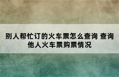 别人帮忙订的火车票怎么查询 查询他人火车票购票情况